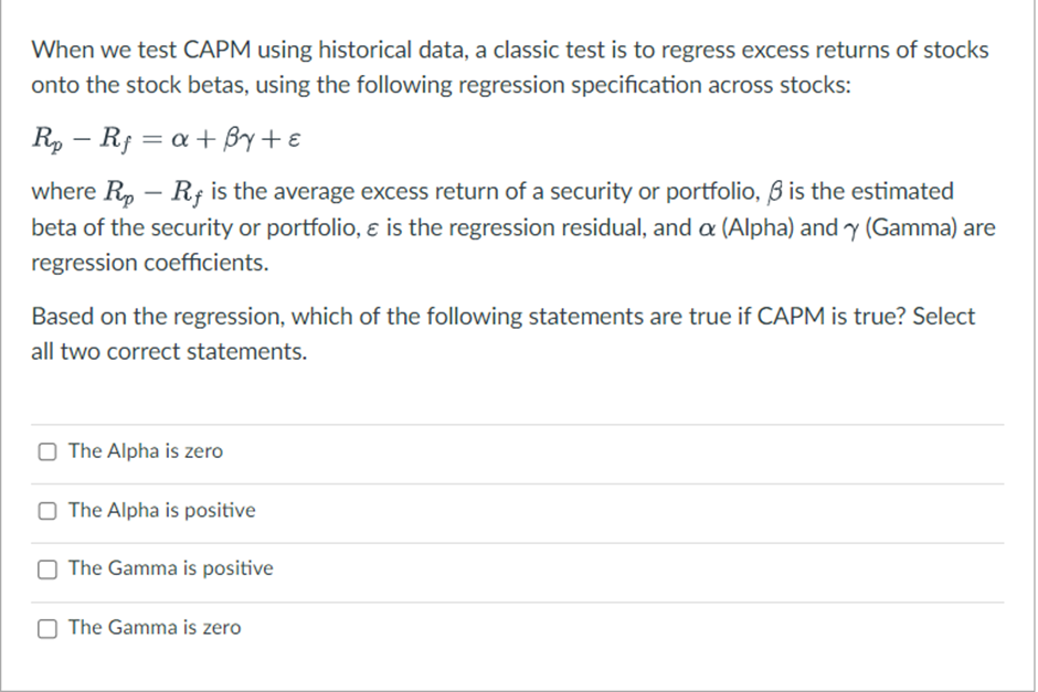 When we test CAPM using historical data, a classic test is to regress excess returns of stocks
onto the stock betas, using the following regression specification across stocks:
-
Rp Rf =α+By+ε
where Rup - Rf is the average excess return of a security or portfolio, ẞ is the estimated
beta of the security or portfolio, & is the regression residual, and a (Alpha) and y (Gamma) are
regression coefficients.
Based on the regression, which of the following statements are true if CAPM is true? Select
all two correct statements.
The Alpha is zero
The Alpha is positive
The Gamma is positive
The Gamma is zero