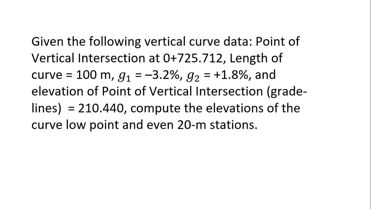 Given the following vertical curve data: Point of
Vertical Intersection at 0+725.712, Length of
curve = 100 m, g1 = -3.2%, 92 = +1.8%, and
elevation of Point of Vertical Intersection (grade-
lines) = 210.440, compute the elevations of the
curve low point and even 20-m stations.
%3D
%3D
