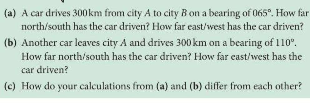 (a) A car drives 300 km from city A to city B on a bearing of 065°. How far
north/south has the car driven? How far east/west has the car driven?
(b) Another car leaves city A and drives 300 km on a bearing of 110°.
How far north/south has the car driven? How far east/west has the
car driven?
(c) How do your calculations from (a) and (b) differ from each other?
