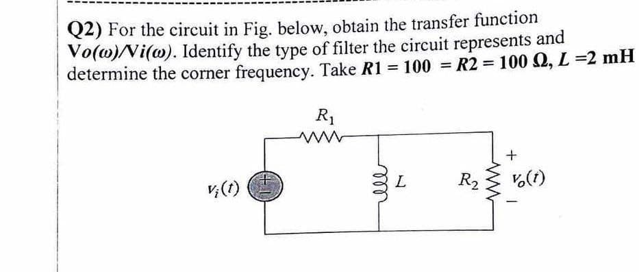 Q2) For the circuit in Fig. below, obtain the transfer function
Vo(w) Vi(w). Identify the type of filter the circuit represents and
= 100 S2, L=2 mH
determine the corner frequency. Take R1 = 100 = R2
vi(t)
R₁
www
ell
L
R₂2
+
v (1)