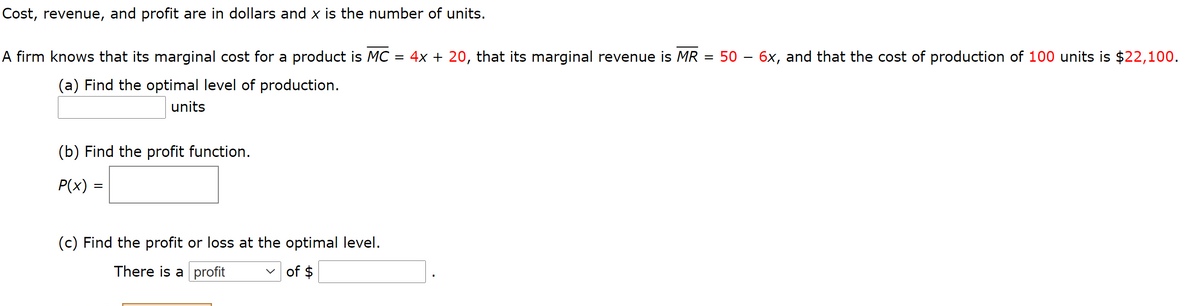 Cost, revenue, and profit are in dollars and x is the number of units.
A firm knows that its marginal cost for a product is MC = 4x + 20, that its marginal revenue is MR = 50 – 6x, and that the cost of production of 100 units is $22,100.
(a) Find the optimal level of production.
units
(b) Find the profit function.
P(x) =
(c) Find the profit or loss at the optimal level.
There is a profit
v of $
