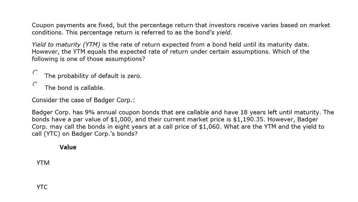 Coupon payments are fixed, but the percentage return that investors receive varies based on market
conditions. This percentage return is referred to as the bond's yield.
Yield to maturity (YTM) is the rate of return expected from a bond held until its maturity date.
However, the YTM equals the expected rate of return under certain assumptions. Which of the
following is one of those assumptions?
The probability of default is zero.
The bond is callable.
Consider the case of Badger Corp.:
Badger Corp. has 9% annual coupon bonds that are callable and have 18 years left until maturity. The
bonds have a par value of $1,000, and their current market price is $1,190.35. However, Badger
Corp. may call the bonds in eight years at a call price of $1,060. What are the YTM and the yield to
call (YTC) on Badger Corp.'s bonds?
Value
YTM
YTC
