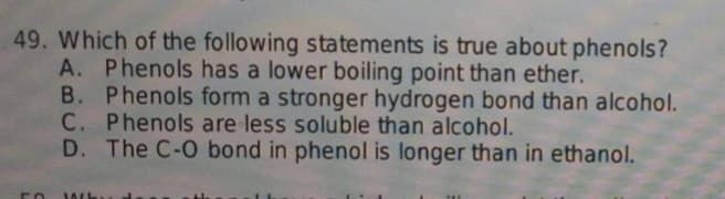 49. Which of the following statements is true about phenols?
A. Phenols has a lower boiling point than ether.
B. Phenols form a stronger hydrogen bond than alcohol.
C. Phenols are less soluble than alcohol.
D. The C-O bond in phenol is longer than in ethanol.
50
JACK