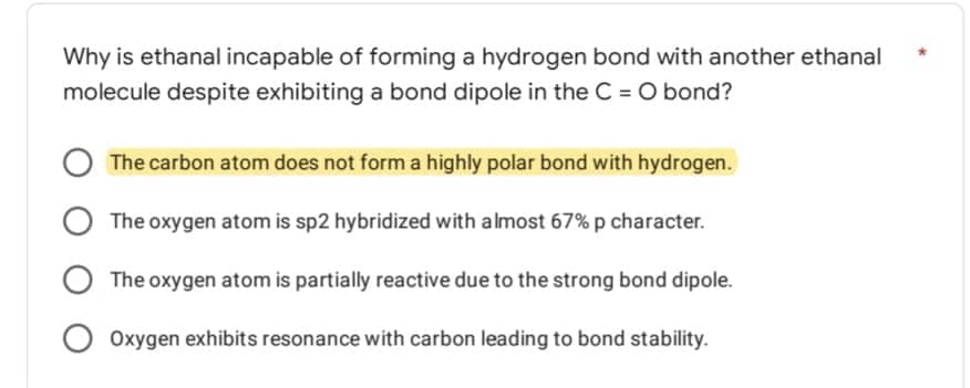 Why is ethanal incapable of forming a hydrogen bond with another ethanal
molecule despite exhibiting a bond dipole in the C = O bond?
The carbon atom does not form a highly polar bond with hydrogen.
O The oxygen atom is sp2 hybridized with almost 67% p character.
The oxygen atom is partially reactive due to the strong bond dipole.
Oxygen exhibits resonance with carbon leading to bond stability.
