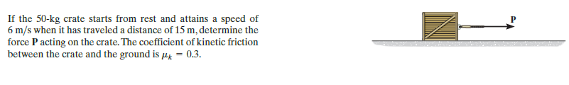 If the 50-kg crate starts from rest and attains a speed of
6 m/s when it has traveled a distance of 15 m, determine the
force P acting on the crate. The coefficient of kinetic friction
between the crate and the ground is μ = 0.3.