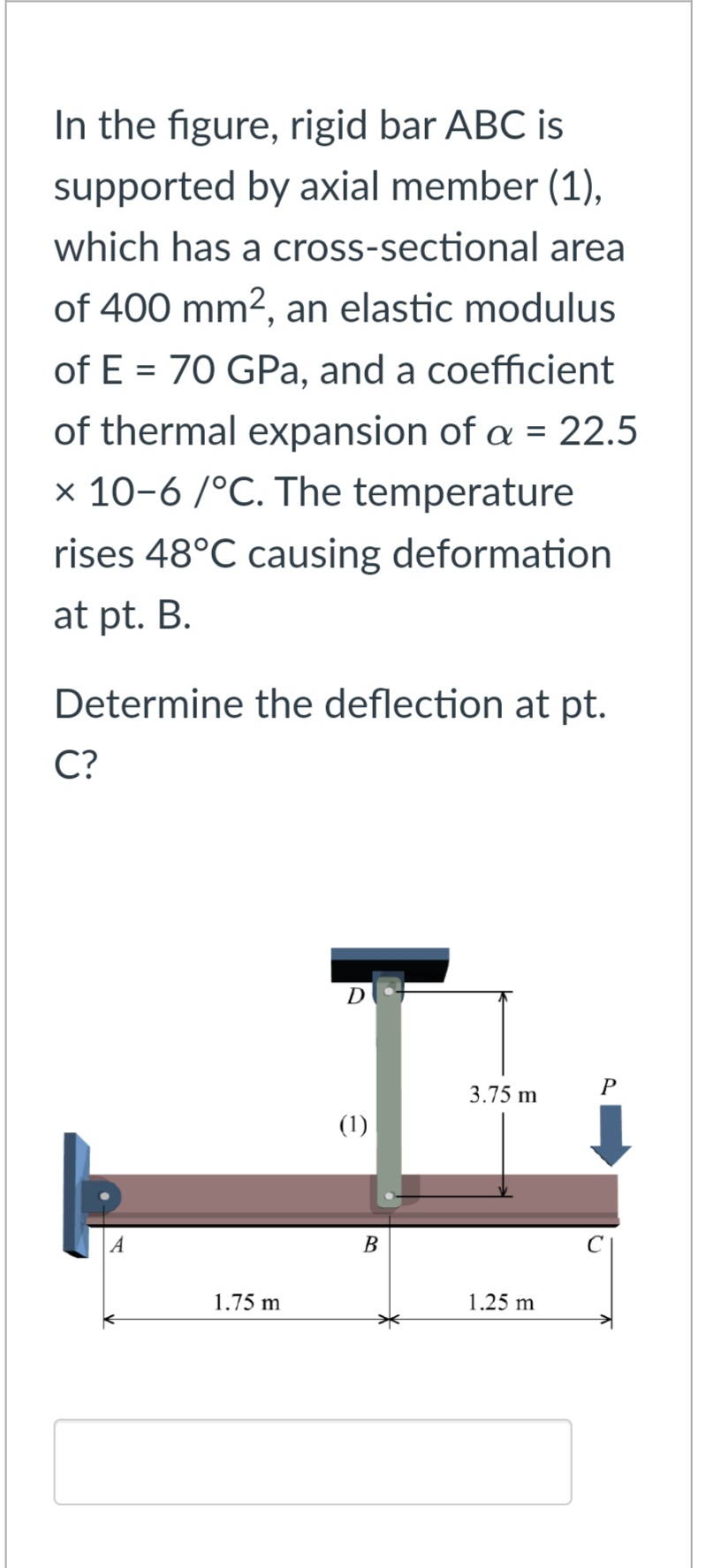 In the figure, rigid bar ABC is
supported by axial member (1),
which has a cross-sectional area
of 400 mm², an elastic modulus
of E = 70 GPa, and a coefficient
of thermal expansion of a = 22.5
x 10-6/°C. The temperature
rises 48°C causing deformation
at pt. B.
Determine the deflection at pt.
C?
A
1.75 m
D
(1)
B
3.75 m
1.25 m
P
U