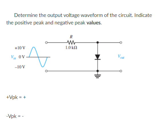 Determine the output voltage waveform of the circuit. Indicate
the positive peak and negative peak values.
R
+10 V
1.0 kfl
Vi ov
-10 V
+Vpk = +
-Vpk = -
