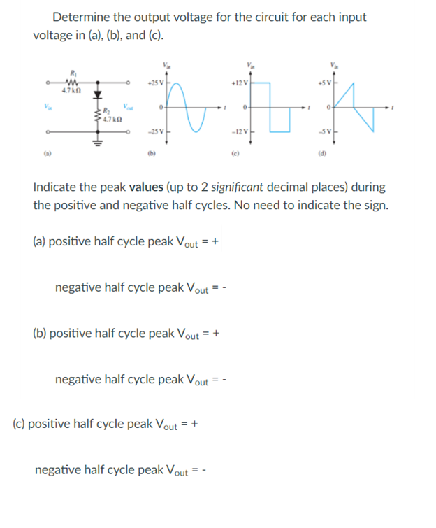 Determine the output voltage for the circuit for each input
voltage in (a), (b), and (c).
25 V
+12V
4.7 kn
0-
04
-25 V
-12V
(a)
(b)
(e)
(d)
Indicate the peak values (up to 2 significant decimal places) during
the positive and negative half cycles. No need to indicate the sign.
(a) positive half cycle peak Vout = +
negative half cycle peak Vout = -
(b) positive half cycle peak Vout = +
negative half cycle peak Vout = -
(c) positive half cycle peak Vout = +
negative half cycle peak Vout =
