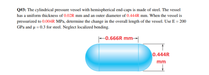 Q#3: The cylindrical pressure vessel with hemispherical end-caps is made of steel. The vessel
has a uniform thickness of 0.02R mm and an outer diameter of 0.444R mm. When the vessel is
pressurized to 0.004R MPa, determine the change in the overall length of the vessel. Use E = 200
GPa and u = 0.3 for steel. Neglect localized bending.
-0.666R mm→
0.444R
mm
