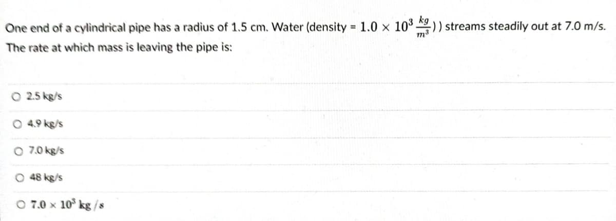 One end of a cylindrical pipe has a radius of 1.5 cm. Water (density = 1.0 x 10³ )) streams steadily out at 7.0 m/s.
m³
The rate at which mass is leaving the pipe is:
O 2.5 kg/s
O 4.9 kg/s
O 7.0 kg/s
O 48 kg/s
O 7.0 × 10³ kg/s