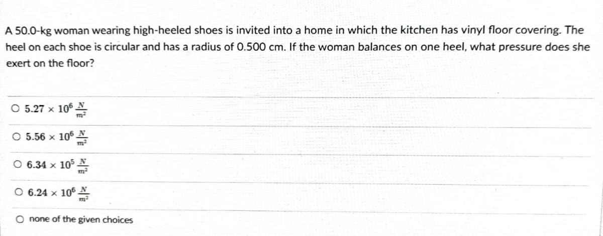 A 50.0-kg woman wearing high-heeled shoes is invited into a home in which the kitchen has vinyl floor covering. The
heel on each shoe is circular and has a radius of 0.500 cm. If the woman balances on one heel, what pressure does she
exert on the floor?
○ 5.27 x 106
O 5.56 × 106
Ⓒ 6.34 x 105
O 6.24 × 106
O none of the given choices