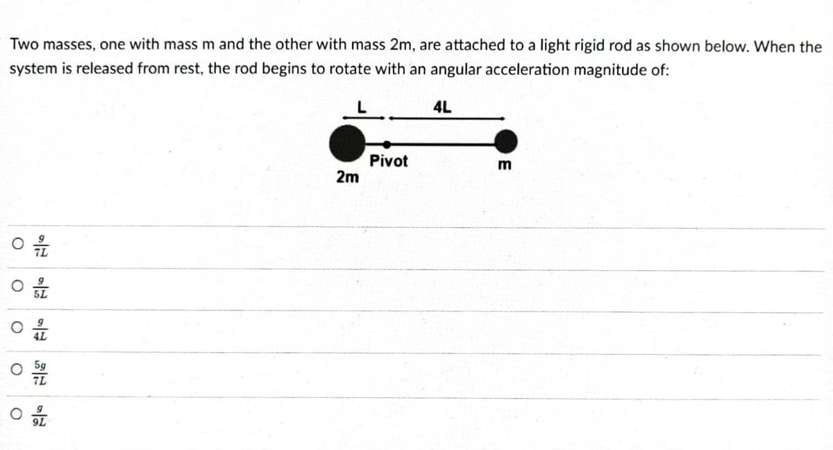 Two masses, one with mass m and the other with mass 2m, are attached to a light rigid rod as shown below. When the
system is released from rest, the rod begins to rotate with an angular acceleration magnitude of:
4L
Pivot
2m
O
O
O
O
O
5L
AL
5g
7L
9L