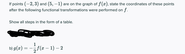 If points (-2, 3) and (5, –1) are on the graph of f (x), state the coordinates of these points
after the following functional transformations were performed on f.
Show all steps in the form of a table.
1
b) g(x) = -f(x – 1) – 2
