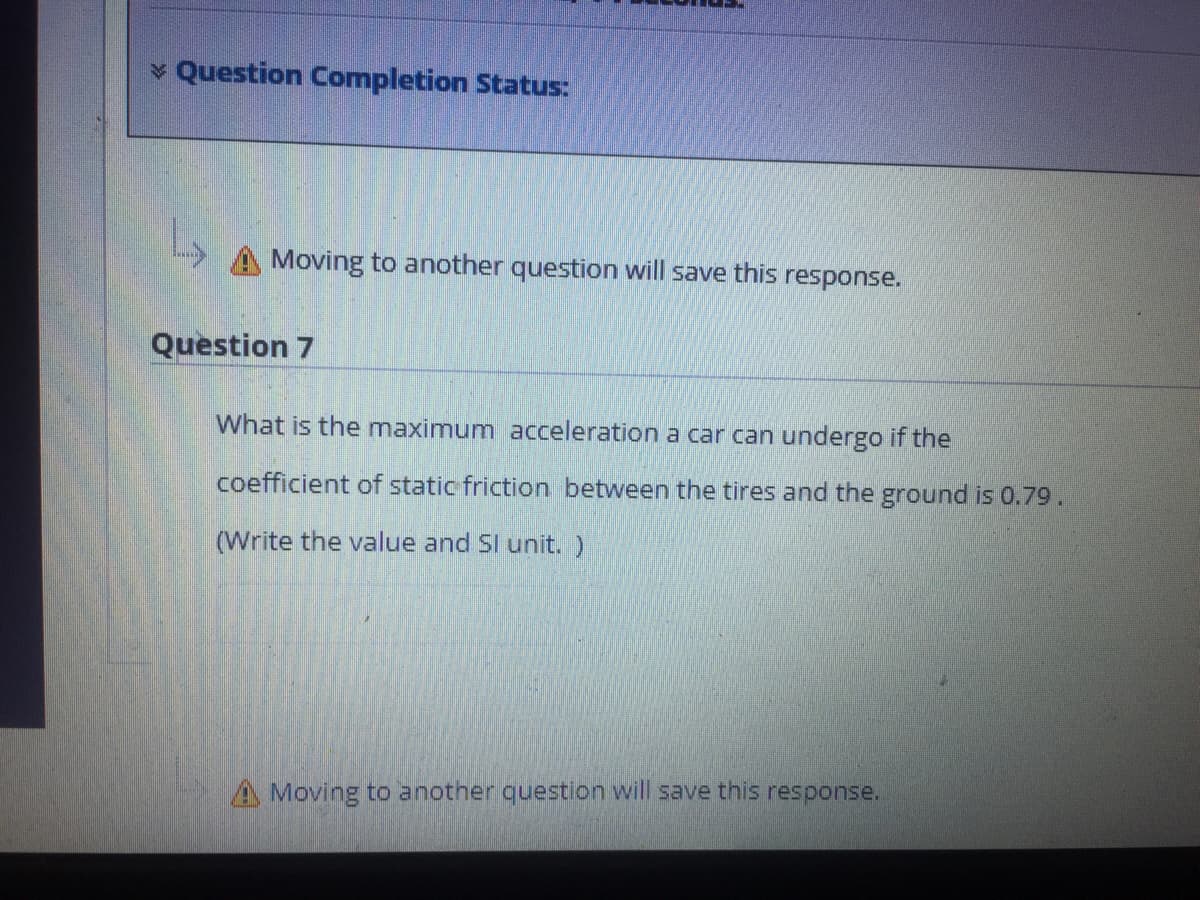 Question Completion Status:
A Moving to another question will save this response.
Question 7
What is the maximum acceleration a car can undergo if the
coefficient of static friction between the tires and the ground is 0.79.
(Write the value and SI unit. )
A Moving to another question will save this response.
