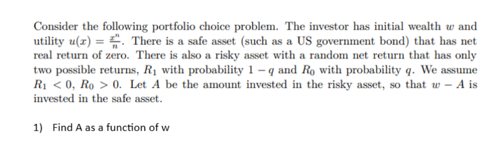 Consider the following portfolio choice problem. The investor has initial wealth w and
utility u(x) = . There is a safe asset (such as a US government bond) that has net
real return of zero. There is also a risky asset with a random net return that has only
two possible returns, R₁ with probability 1- q and Ro with probability q. We assume
R₁ <0, Ro > 0. Let A be the amount invested in the risky asset, so that w - A is
invested in the safe asset.
1) Find A as a function of w