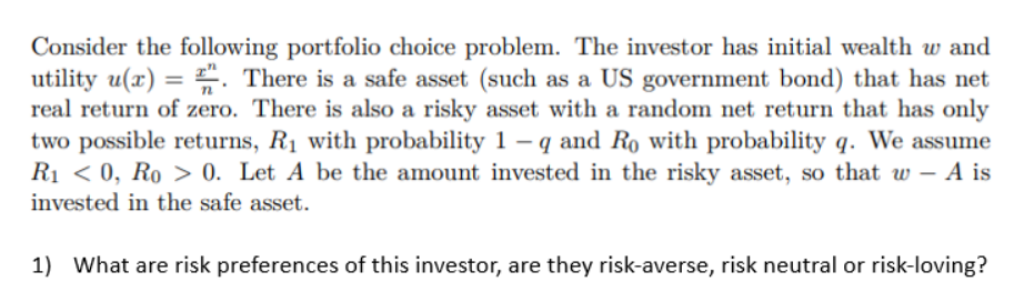 Consider the following portfolio choice problem. The investor has initial wealth w and
utility u(x) = . There is a safe asset (such as a US government bond) that has net
real return of zero. There is also a risky asset with a random net return that has only
two possible returns, R₁ with probability 1-q and Ro with probability q. We assume
R₁ <0, Ro > 0. Let A be the amount invested in the risky asset, so that w - A is
invested in the safe asset.
1) What are risk preferences of this investor, are they risk-averse, risk neutral or risk-loving?