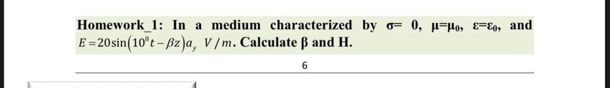 Homework 1: In a medium characterized by o= 0, u=μo, Eo, and
E = 20 sin(10³t-Bz)a, V/m. Calculate ẞ and H.
6