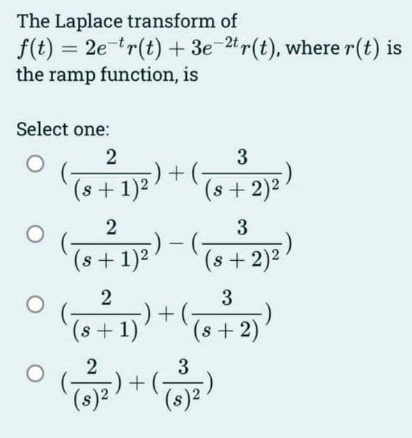 The Laplace transform of
f(t) = 2e-tr(t) + 3e-2t r(t), where r(t) is
the ramp function, is
Select one:
2
(s + 1)²
5) + (
+(-
3
(s + 2)²
2
3
° (+1²) - ((+2)²)
S
S
2
3
(²1) ) + ( + 2))
-)
(s +
(s
S
3
(8)²
( 3 )2₂) + (T