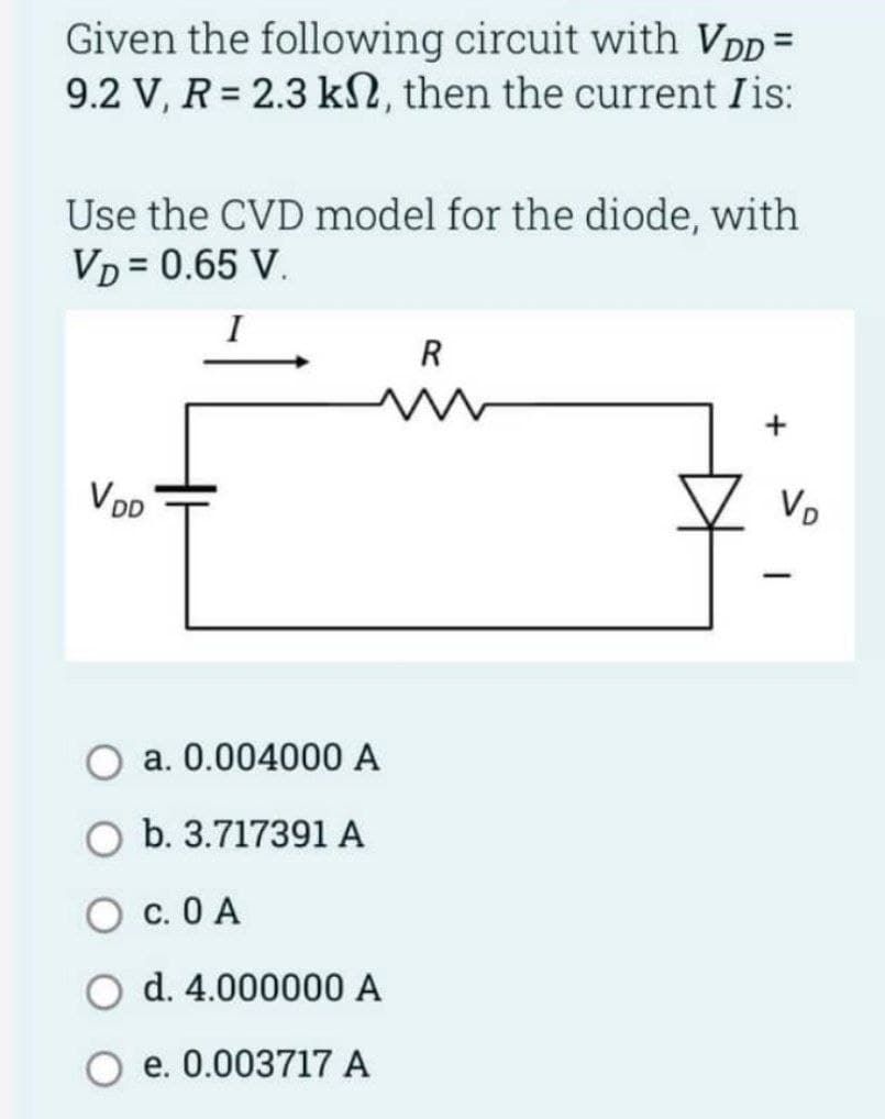 Given the following circuit with VDD=
9.2 V, R=2.3 k2, then the current Iis:
Use the CVD model for the diode, with
VD = 0.65 V.
I
VDD
a. 0.004000 A
O b. 3.717391 A
OC. 0 A
d. 4.000000 A
e. 0.003717 A
R
+
VD
-