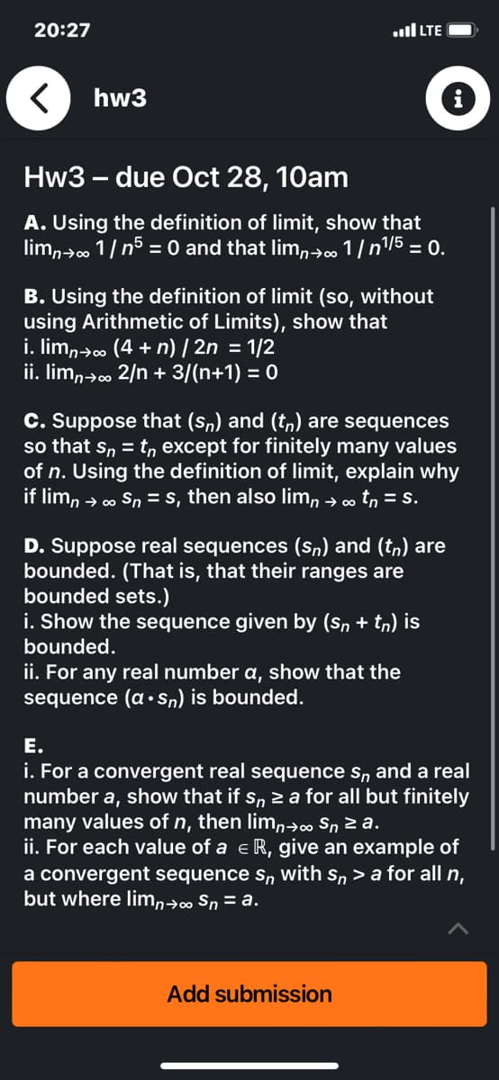 20:27
<
hw3
...I LTE
Hw3 - due Oct 28, 10am
A. Using the definition of limit, show that
limn→∞ 1/ n5 = 0 and that lim→∞ 1/ n¹/5 = 0.
B. Using the definition of limit (so, without
using Arithmetic of Limits), show that
i. limɲ→∞ (4 + n) | 2n = 1/2
ii. limn→∞ 2/n + 3/(n+1) = 0
C. Suppose that (sn) and (t) are sequences
so that sn= tn except for finitely many values
of n. Using the definition of limit, explain why
if limn → ∞ Sn = s, then also limn → ∞ tn = s.
D. Suppose real sequences (sn) and (tn) are
bounded. (That is, that their ranges are
bounded sets.)
i. Show the sequence given by (Sn + tn) is
bounded.
ii. For any real number a, show that the
sequence (a sn) is bounded.
E.
i. For a convergent real sequence s, and a real
number a, show that if sn ≥ a for all but finitely
many values of n, then limn→∞ Sn ≥a.
ii. For each value of a € R, give an example of
a convergent sequence sn with sn > a for all n,
but where limn→∞ Sn = a.
Add submission