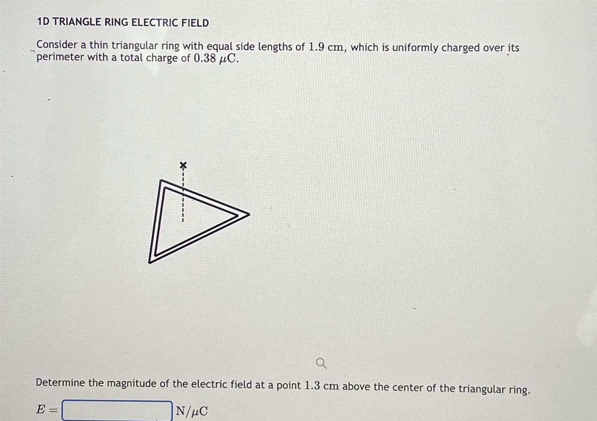 1D TRIANGLE RING ELECTRIC FIELD
Consider a thin triangular ring with equal side lengths of 1.9 cm, which is uniformly charged over its
perimeter with a total charge of 0.38 μC.
X---
Determine the magnitude of the electric field at a point 1.3 cm above the center of the triangular ring.
E =
N/μC