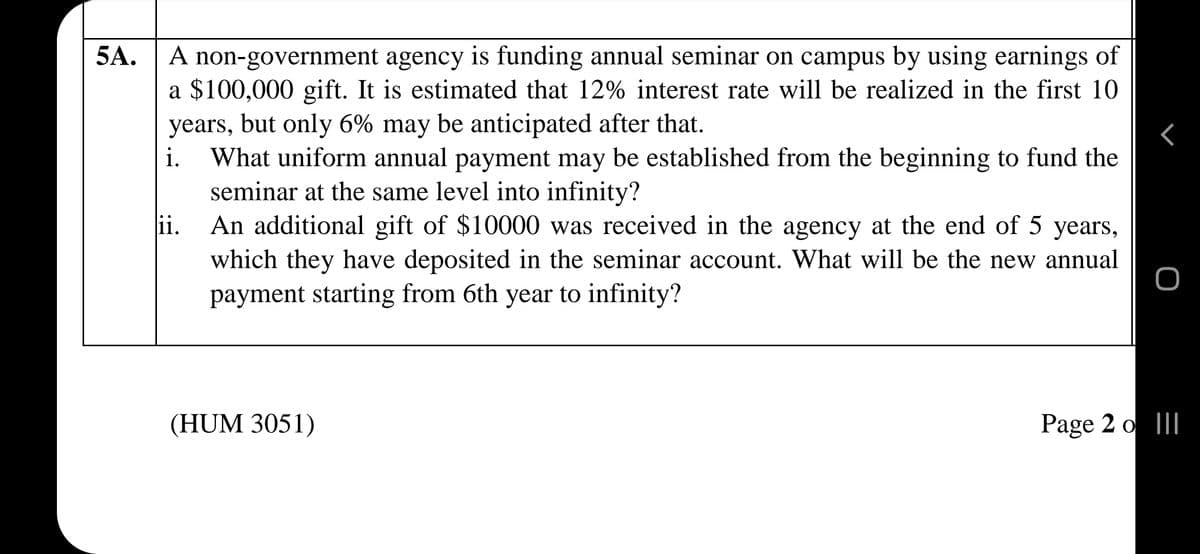 5A.
A non-government agency is funding annual seminar on campus by using earnings of
a $100,000 gift. It is estimated that 12% interest rate will be realized in the first 10
years, but only 6% may be anticipated after that.
What uniform annual payment may be established from the beginning to fund the
seminar at the same level into infinity?
An additional gift of $10000 was received in the agency at the end of 5 years,
A
i.
ii.
which they have deposited in the seminar account. What will be the new annual
payment starting from 6th year to infinity?
(HUM 3051)
Page 2 o II
