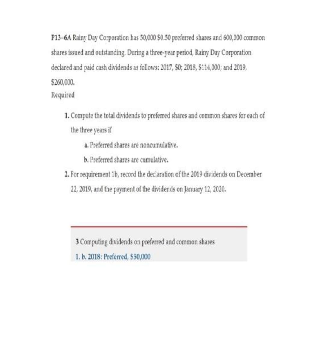 P13-6A Rainy Day Corporation has 50,000 $0.50 preferred shares and 600,000 common
shares issued and outstanding. During a three-year period, Rainy Day Corporation
declared and paid cash dividends as follows: 2017, $0; 2018, $114,000; and 2019,
$260,000.
Required
1. Compute the total dividends to preferred shares and common shares for each of
the three years if
a. Preferred shares are noncumulative.
b. Preferred shares are cumulative.
2. For requirement 1b, record the declaration of the 2019 dividends on December
22, 2019, and the payment of the dividends on January 12, 2020.
3 Computing dividends on preferred and common shares
1. b. 2018: Preferred, $50,000