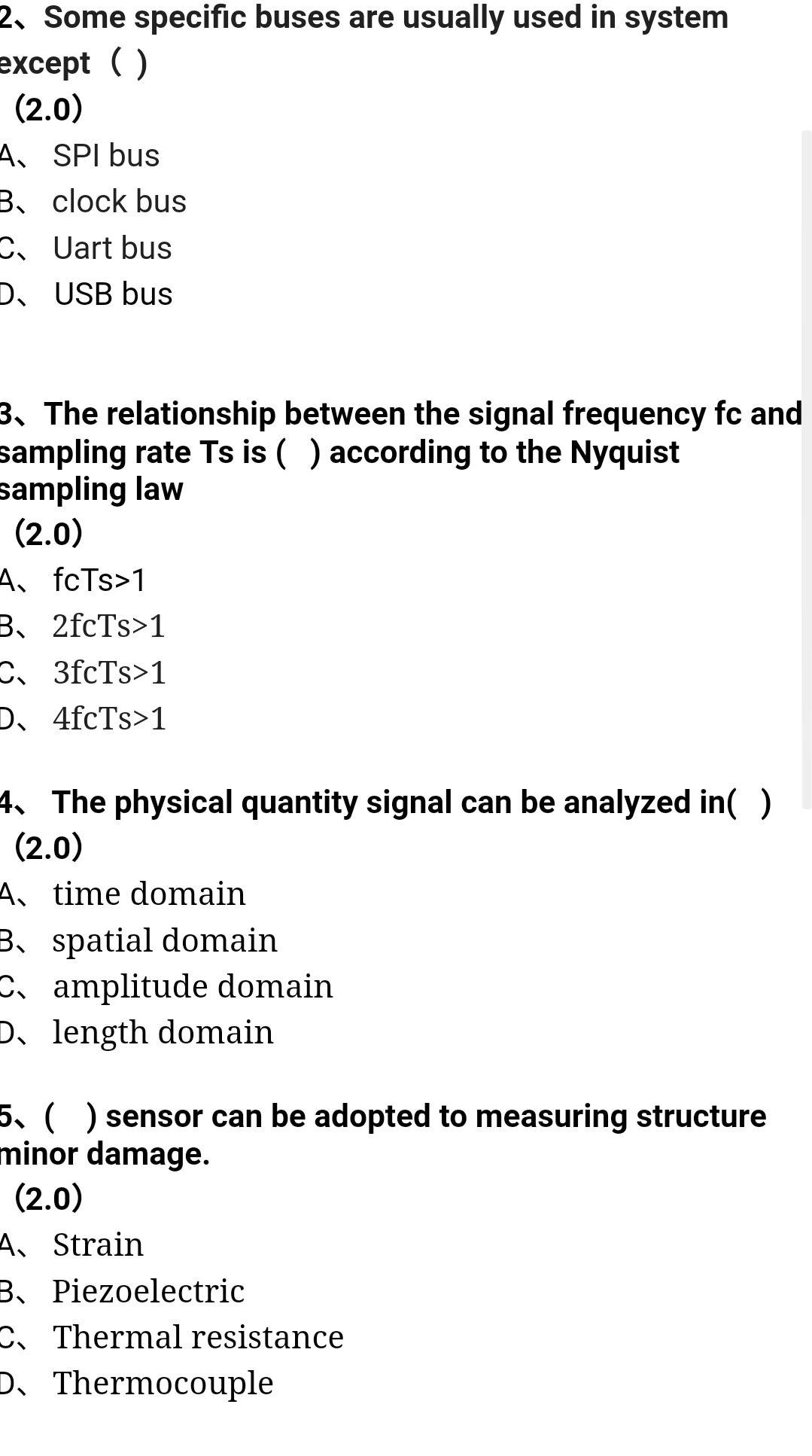 2. Some specific buses are usually used in system
except ()
(2.0)
A SPI bus
3. clock bus
CUart bus
D. USB bus
3. The relationship between the signal frequency fc and
sampling rate Ts is () according to the Nyquist
sampling law
(2.0)
A. fcTs>1
B、 2fcTs>1
C3fcTs>1
D. 4fcTs>1
4. The physical quantity signal can be analyzed in()
(2.0)
A、 time domain
B. spatial domain
Camplitude domain
D、 length domain
5. ( ) sensor can be adopted to measuring structure
minor damage.
(2.0)
A. Strain
B、 Piezoelectric
C、 Thermal resistance
D. Thermocouple