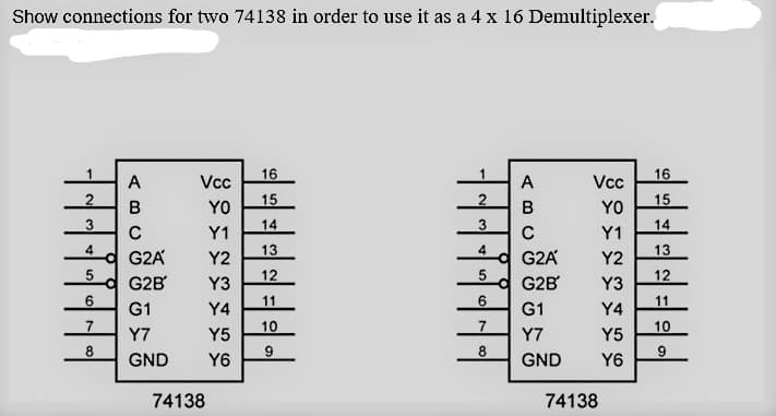 Show connections for two 74138 in order to use it as a 4 x 16 Demultiplexer.
16
16
A
Vc
A
Vc
B
YO
15
YO
15
3.
14
3
14
Y1
Y1
4
13
4
13
여 G2A
Y2
G2A
Y2
12
12
G2B
Y3
G2B
Y3
6.
11
6.
11
G1
Y4
G1
Y4
7.
10
10
Y7
Y5
Y7
Y5
8.
9
8.
GND
Y6
GND
Y6
74138
74138
