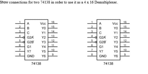Show connections for two 74138 in order to use it as a 4 x 16 Demultiplexer.
16
16
A
Vcc
Vcc
15
15
B
YO
YO
Y1
14
Y1
14
G2A
Y2
13
G2A
Y2
13
d G2B
Y3
12
G2B
Y3
12
G1
Y4
11
G1
Y4
11
Y7
10
Y7
10
Y5
Y6
Y5
GND
Y6
GND
74138
74138
AB

