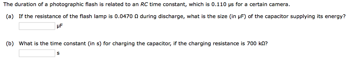 The duration of a photographic flash is related to an RC time constant, which is 0.110 us for a certain camera.
(a) If the resistance of the flash lamp is 0.0470 during discharge, what is the size (in µF) of the capacitor supplying its energy?
μF
(b) What is the time constant (in s) for charging the capacitor, if the charging resistance is 700 kn?
S