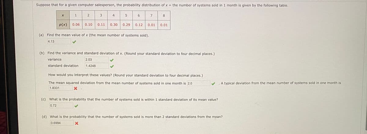 Suppose that for a given computer salesperson, the probability distribution of x = the number of systems sold in 1 month is given by the following table.
1
3
4
7
8
p(x)
0.06
0.10
0.11
0.30
0.29
0.12
0.01
0.01
(a) Find the mean value of x (the mean number of systems sold).
4.13
(b) Find the variance and standard deviation of x. (Round your standard deviation to four decimal places.)
variance
2.03
standard deviation
1.4248
How would you interpret these values? (Round your standard deviation to four decimal places.)
The mean squared deviation from the mean number of systems sold in one month is 2.0
A typical deviation from the mean number of systems sold in one month is
1.8331
(c) What is the probability that the number of systems sold is within 1 standard deviation of its mean value?
0.72
(d) What is the probability that the number of systems sold is more than 2 standard deviations from the mean?
0.6994
