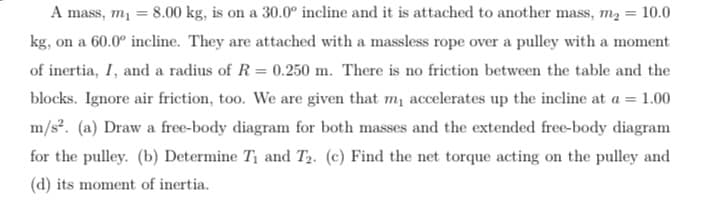 A mass, m₁ = 8.00 kg, is on a 30.0° incline and it is attached to another mass, m₂ = 10.0
kg, on a 60.0° incline. They are attached with a massless rope over a pulley with a moment
of inertia, I, and a radius of R = 0.250 m. There is no friction between the table and the
blocks. Ignore air friction, too. We are given that my accelerates up the incline at a = 1.00
m/s². (a) Draw a free-body diagram for both masses and the extended free-body diagram
for the pulley. (b) Determine T₁ and T₂. (c) Find the net torque acting on the pulley and
(d) its moment of inertia.