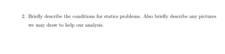 2. Briefly describe the conditions for statics problems. Also briefly describe any pictures
we may draw to help our analysis.