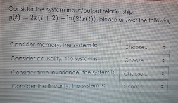 Consider the system input/output relationship
y(t) = 2x(t + 2) – In(2tx(t)), please answer the following:
%3D
Consider memory, the system is:
Choose...
Consider causality, the system is:
Choose...
Consider time invariance, the system is:
Choose...
Consider the linearity, the system is:
Choose..
