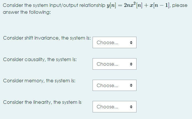 Consider the system input/output relationship y[n] = 2nx² [n] + x[n – 1], please
answer the following:
Consider shift invariance, the system is:
Choose...
Consider causality, the system is:
Choose...
Consider memory, the system is:
Choose...
Consider the linearity, the system is
Choose...
