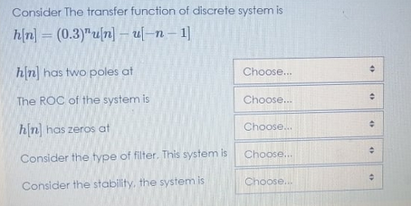 Consider The transfer function of discrete system is
h(n) = (0.3)"u|n] – u[–n – 1]
hn has two poles at
Choose...
The ROC of the system is
Choose..
hn has zeros at
Choose..
Choose...
Consider the fype of filter. This system is
Consider the stability, the system is
Choose...
