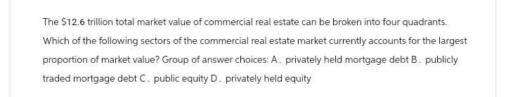 The $12.6 trillion total market value of commercial real estate can be broken into four quadrants.
Which of the following sectors of the commercial real estate market currently accounts for the largest
proportion of market value? Group of answer choices: A. privately held mortgage debt B. publicly
traded mortgage debt C. public equity D. privately held equity
