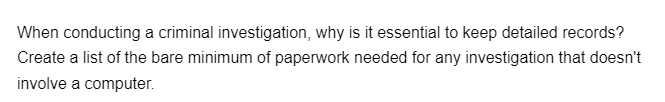 When conducting a criminal investigation, why is it essential to keep detailed records?
Create a list of the bare minimum of paperwork needed for any investigation that doesn't
involve a computer.