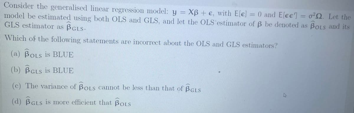 Consider the generalised linear regression model: y = Xẞ + e, with E[e] = 0 and E[ee] = 022. Let the
model be estimated using both OLS and GLS, and let the OLS estimator of ẞ be denoted as BOLS and its
GLS estimator as BGLS.
Which of the following statements are incorrect about the OLS and GLS estimators?
(a) BOLS is BLUE
(b) BGLS is BLUE
(c) The variance of BOLS cannot be less than that of BGLS
(d) BGLS is more efficient that BOLS