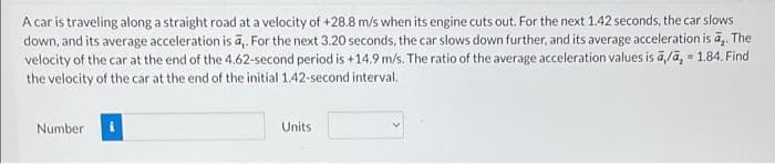 A car is traveling along a straight road at a velocity of +28.8 m/s when its engine cuts out. For the next 1.42 seconds, the car slows
down, and its average acceleration is a,. For the next 3.20 seconds, the car slows down further, and its average acceleration is a,. The
velocity of the car at the end of the 4.62-second period is +14.9 m/s. The ratio of the average acceleration values is ā/ā, 1.84. Find
the velocity of the car at the end of the initial 1.42-second interval.
Number
Units
=