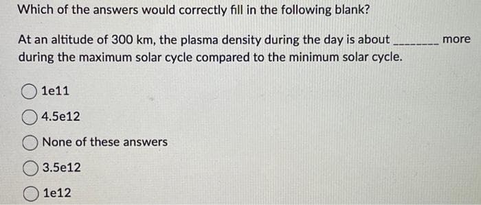 Which of the answers would correctly fill in the following blank?
At an altitude of 300 km, the plasma density during the day is about
during the maximum solar cycle compared to the minimum solar cycle.
1e11
4.5e12
None of these answers
3.5e12
1e12
more