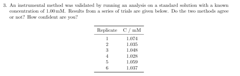 3. An instrumental method was validated by running an analysis on a standard solution with a known
concentration of 1.00 mM. Results from a series of trials are given below. Do the two methods agree
or not? How confident are you?
Replicate C/ mM
1
1.074
2
1.035
3
1.048
4
1.028
1.059
6
1.037
