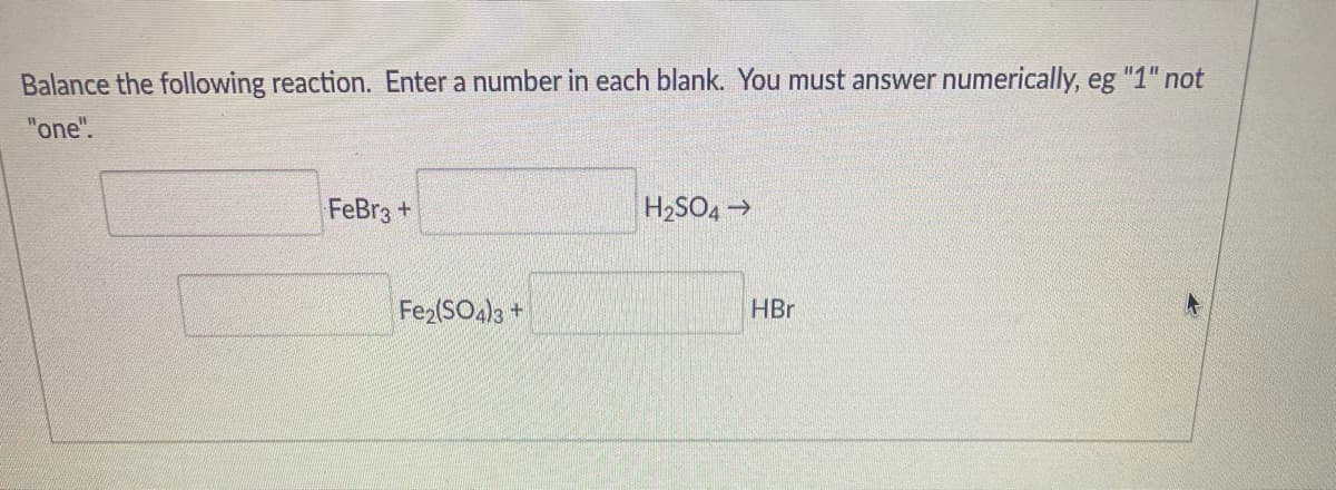Balance the following reaction. Enter a number in each blank. You must answer numerically, eg "1" not
"one".
FeBr3 +
H2SO4 >
Fe2(SO4)3 +
HBr
