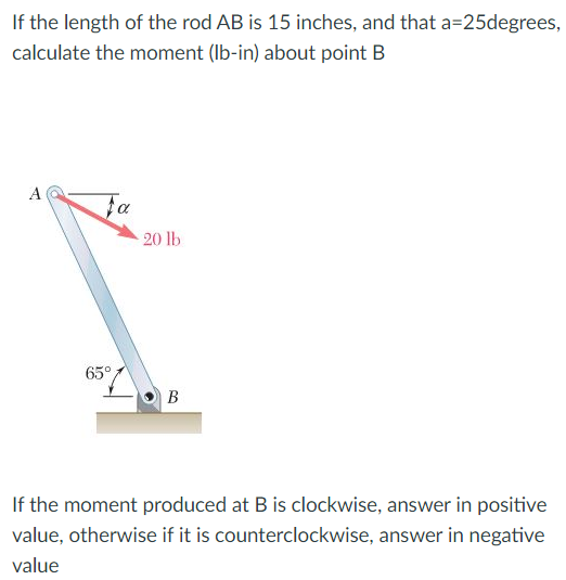If the length of the rod AB is 15 inches, and that a=25degrees,
calculate the moment (Ib-in) about point B
A
Fa
20 lb
65°
В
If the moment produced at B is clockwise, answer in positive
value, otherwise if it is counterclockwise, answer in negative
value
