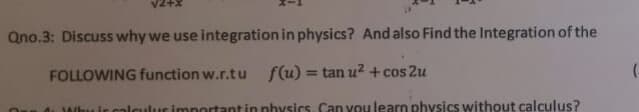 Qno.3: Discuss why we use integration in physics? And also Find the Integration of the
FOLLOWING function w.r.tu f(u) = tan u² + cos 2u
%3D
Whu ir calculur important in physics. Can you learn physics without calculus?
