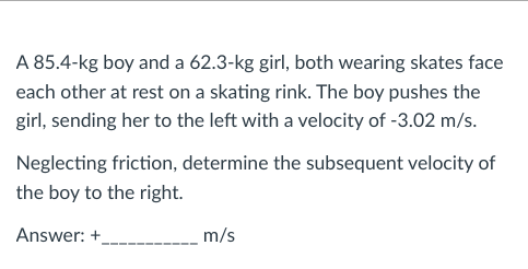 A 85.4-kg boy and a 62.3-kg girl, both wearing skates face
each other at rest on a skating rink. The boy pushes the
girl, sending her to the left with a velocity of -3.02 m/s.
Neglecting friction, determine the subsequent velocity of
the boy to the right.
Answer: +
m/s