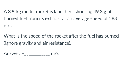 A 3.9-kg model rocket is launched, shooting 49.3 g of
burned fuel from its exhaust at an average speed of 588
m/s.
What is the speed of the rocket after the fuel has burned
(ignore gravity and air resistance).
Answer: +
m/s