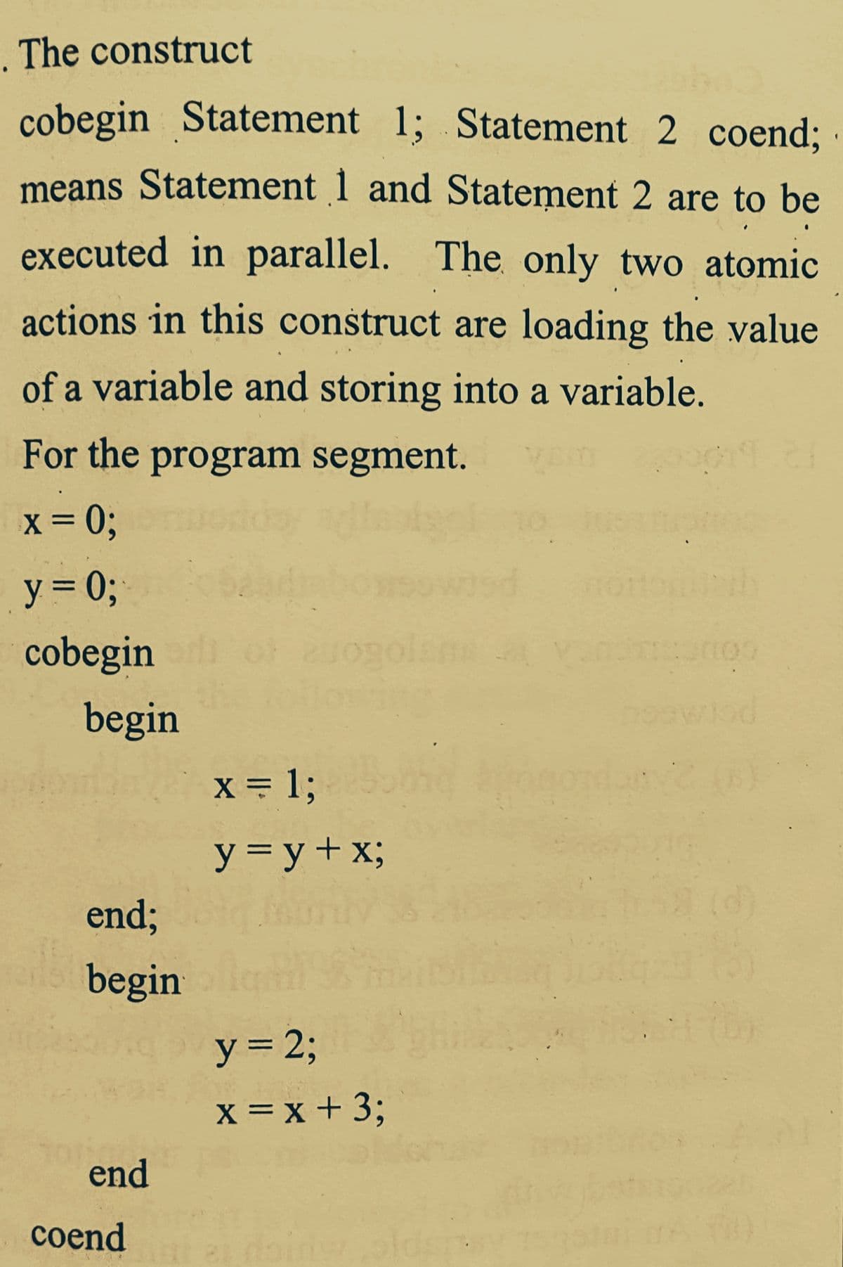 . The construct
cobegin Statement 1; Statement 2 coend%;
means Statement 1 and Statement 2 are to be
executed in parallel. The only two atomic
actions in this construct are loading the value
of a variable and storing into a variable.
For the program segment.
X = 0;
y = 0;
cobegin
of
begin
X = 1;
y = y+x;
end;
(d)
begin
y = 23;
x = x + 3;
end
сoend
