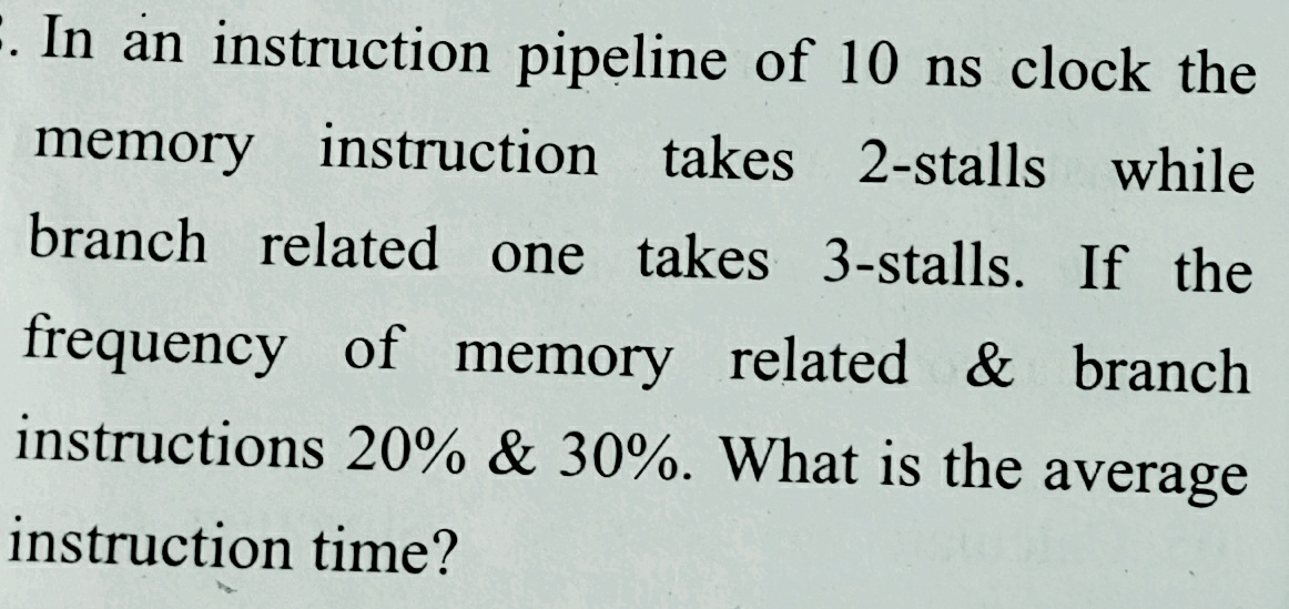 :. In an instruction pipeline of 10 ns clock the
memory instruction takes 2-stalls while
branch related one takes 3-stalls. If the
frequency of memory related & branch
instructions 20% & 30%. What is the average
instruction time?
